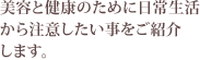 美容と健康のために日常生活から注意したい事をご紹介します。