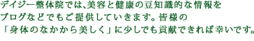 デイジー整体院では、美容と健康の豆知識的な情報をブログなどでもご提供していきます。皆様の「身体のなかから美しく」に少しでも貢献できれば幸いです。