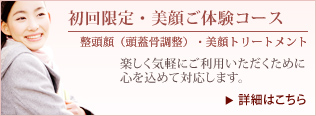 美顔ご体験コース（初回限定・ご体験コース ）。・整頭顔（頭蓋骨調整）。・美顔器トリートメント。楽しく気軽にご利用いただくために心を込めて対応します。詳細はこちら