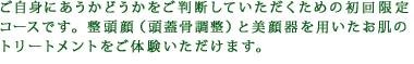 ご自身にあうかどうかをご判断していただくための初回限定コースです。整頭顔（頭蓋骨調整）と美顔器を用いたお肌のトリートメントをご体験いただけます。