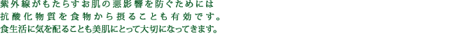 紫外線がもたらすお肌の悪影響を防ぐためには抗酸化物質を食物から摂ることも有効です。食生活に気を配ることも美肌にとって大切になってきます。