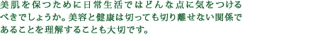 美肌を保つために日常生活ではどんな点に気をつけるべきでしょうか。美容と健康は切っても切り離せない関係であることを理解することも大切です。