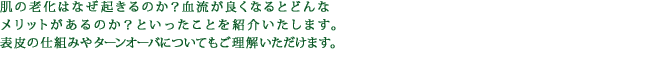 肌の老化はなぜ起きるのか？血流が良くなるとどんなメリットがあるのか？といったことを紹介いたします。表皮の仕組みやターンオーバについてもご理解いただけます。