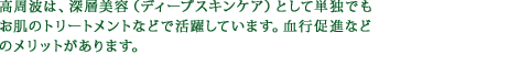 高周波は、深層美容（ディープスキンケア）として単独でもお肌のトリートメントなどで活躍しています。血行促進などのメリットがあります。