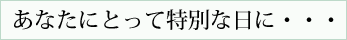 あなたにとって特別な日に・・・