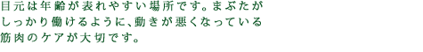 目元は年齢が表れやすい場所です。まぶたがしっかり働けるように、動きが悪くなっている筋肉のケアが大切です。