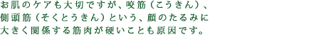 お肌のケアも大切ですが、咬筋（こうきん）、側頭筋（そくとうきん）という、顔のたるみに大きく関係する筋肉が硬いことも原因です。